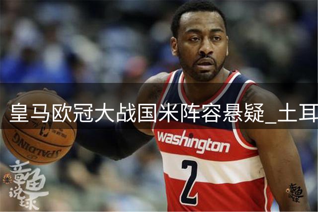 皇马欧冠大战国米阵容悬疑 土耳其新星缺阵真相揭晓