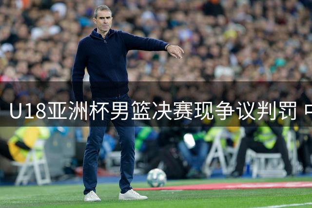 U18亚洲杯男篮决赛现争议判罚 中国小伙惜败澳大利亚